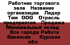 Работник торгового зала › Название организации ­ Лидер Тим, ООО › Отрасль предприятия ­ Продажи › Минимальный оклад ­ 1 - Все города Работа » Вакансии   . Курская обл.